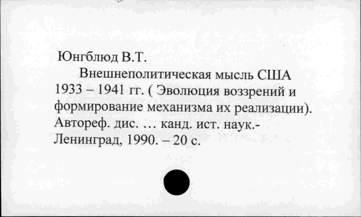 ﻿Юнгблюд В.Т.
Внешнеполитическая мысль США 1933- 1941 гг. ( Эволюция воззрений и формирование механизма их реализации). Автореф. дис. ... канд. ист. наук.-Ленинград, 1990. - 20 с.